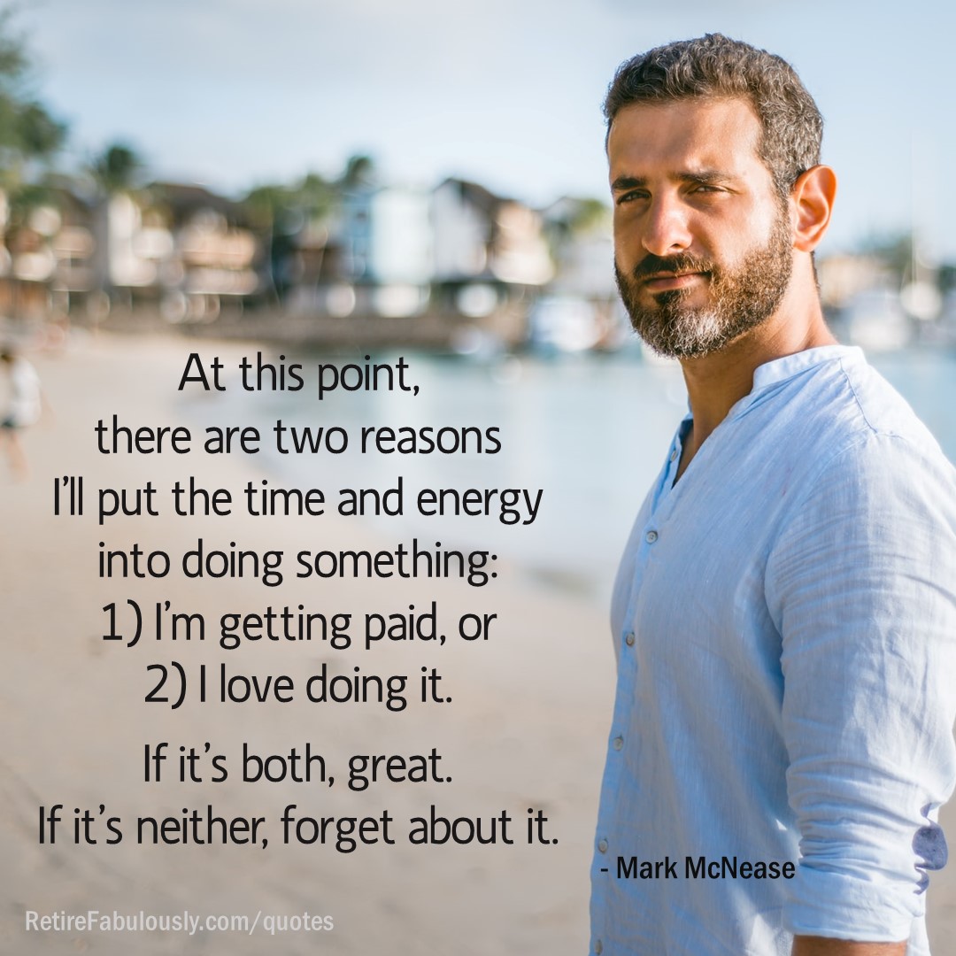 At this point, there are two reasons I’ll put the time and energy into doing something: 1) I’m getting paid, or 2) I love doing it. If it’s both, great. If it’s neither, forget about it. - Mark McNease