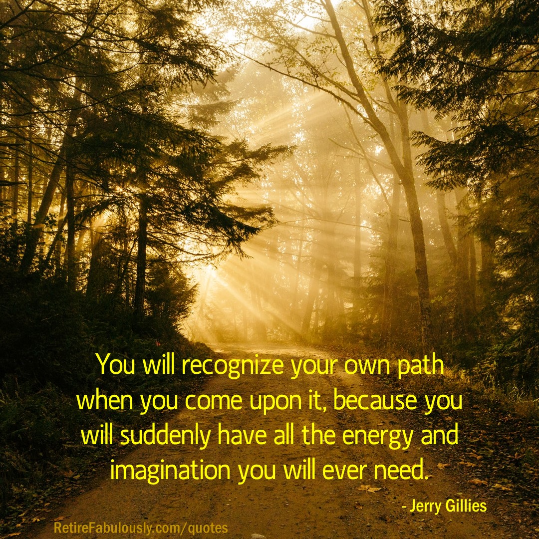 You will recognize your own path when you come upon it, because you will suddenly have all the energy and imagination you will ever need. - Jerry Gillies