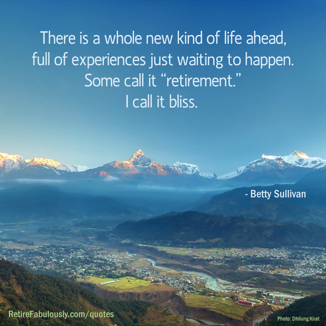 There is a whole new kind of life ahead, full of experiences just waiting to happen. Some call it “retirement.” I call it bliss. - Betty Sullivan