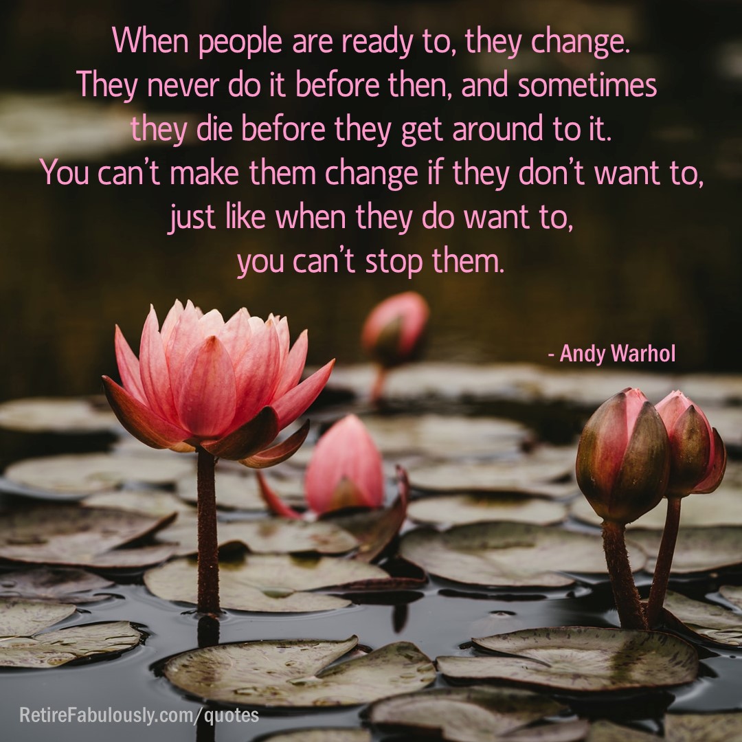 When people are ready to, they change. They never do it before then, and sometimes they die before they get around to it. You can’t make them change if they don’t want to, just like when they do want to, you can’t stop them. - Andy Warhol