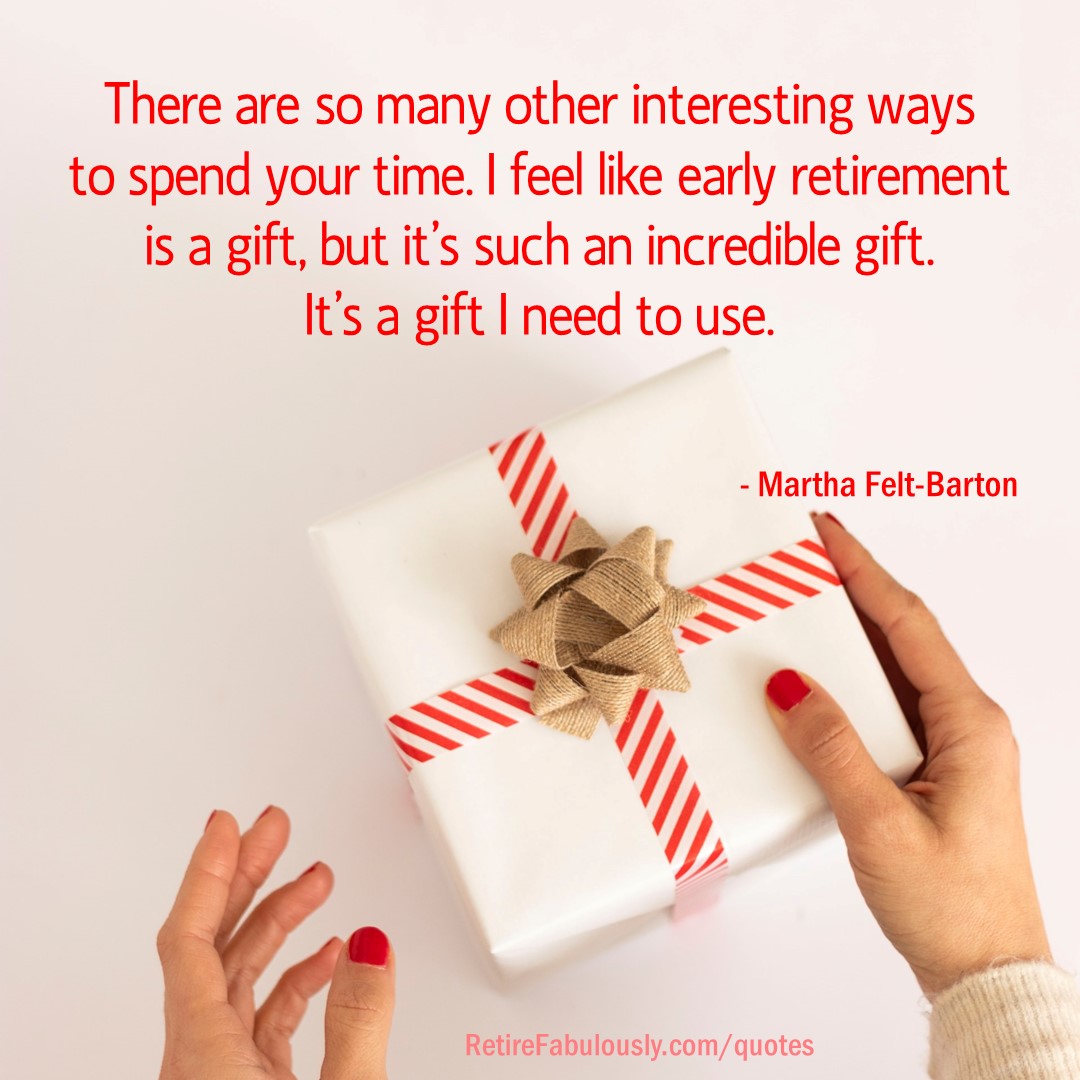 There are so many other interesting ways to spend your time. I feel like early retirement is a gift, but it’s such an incredible gift. It’s a gift I need to use. - Martha Felt-Barton