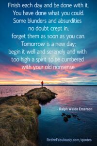 Finish each day and be done with it. You have done what you could. Some blunders and absurdities no doubt crept in; forget them as soon as you can. Tomorrow is a new day; begin it well and serenely and with too high a spirit to be cumbered with your old nonsense. - Ralph Waldo Emerson