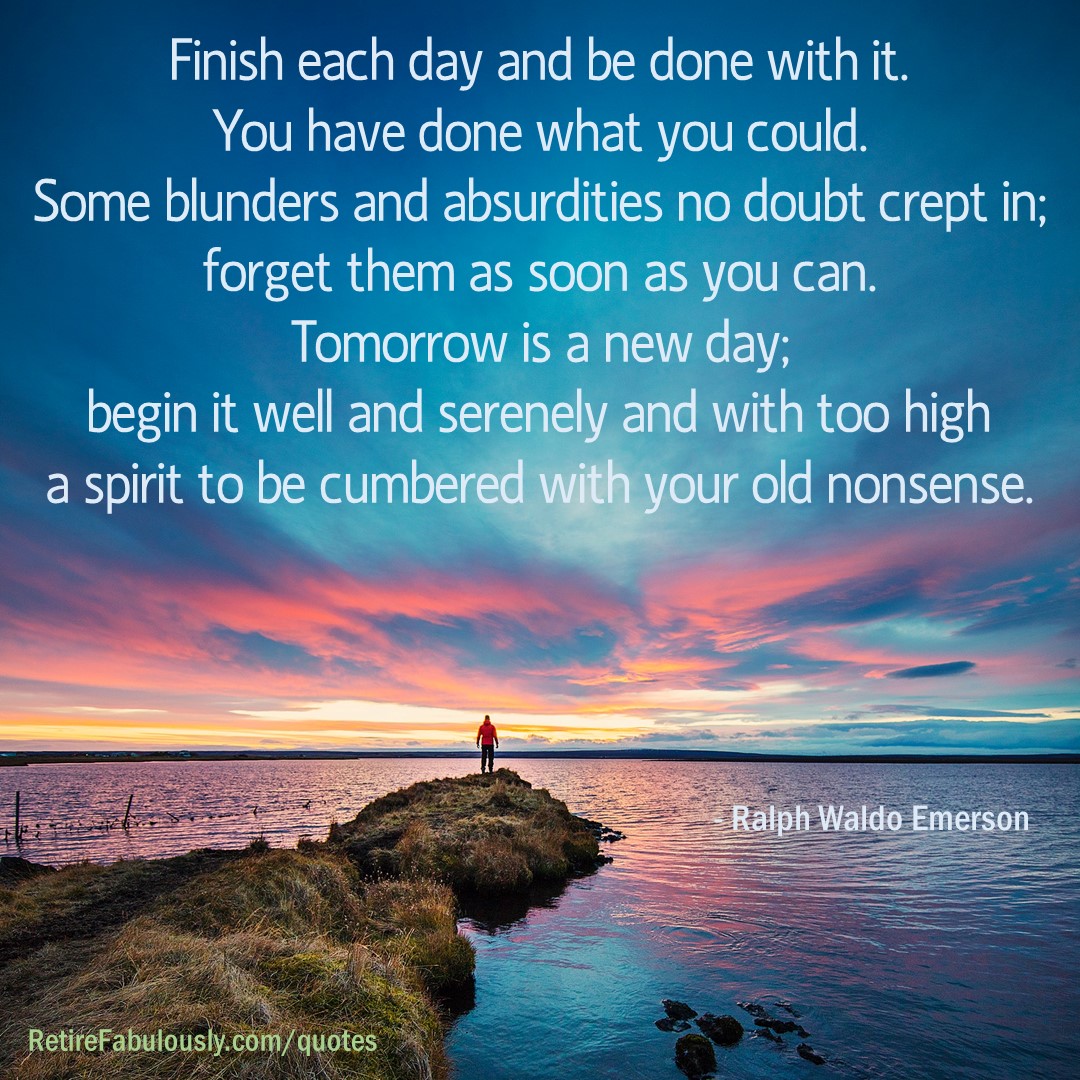 Finish each day and be done with it. You have done what you could. Some blunders and absurdities no doubt crept in; forget them as soon as you can. Tomorrow is a new day; begin it well and serenely and with too high a spirit to be cumbered with your old nonsense. - Ralph Waldo Emerson
