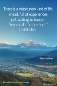 There is a whole new kind of life ahead, full of experiences just waiting to happen. Some call it “retirement.” I call it bliss. - Betty Sullivan